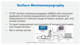 Surface Mechanomyography
• 0778T Surface mechanomyography (sMMG) with concurrent
application of inertial measurement unit (IMU) sensors for
measurement of multi-joint range of motion, posture, gait, and
muscle function
• To report measurement and recording of dynamic joint motion
and muscle function
• Not a remote service
 