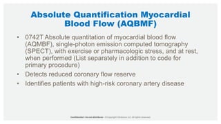 Absolute Quantification Myocardial
Blood Flow (AQBMF)
• 0742T Absolute quantitation of myocardial blood flow
(AQMBF), single-photon emission computed tomography
(SPECT), with exercise or pharmacologic stress, and at rest,
when performed (List separately in addition to code for
primary procedure)
• Detects reduced coronary flow reserve
• Identifies patients with high-risk coronary artery disease
 