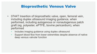 Bioprosthetic Venous Valve
• 0744T Insertion of bioprosthetic valve, open, femoral vein,
including duplex ultrasound imaging guidance, when
performed, including autogenous or nonautogenous patch
graft (eg, polyester, ePTFE, bovine pericardium), when
performed
• Includes imaging guidance using duplex ultrasound
• Support blood flow from lower extremities despite absence of native
deep venous valvular function
 