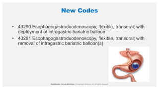 New Codes
• 43290 Esophagogastroduodenoscopy, flexible, transoral; with
deployment of intragastric bariatric balloon
• 43291 Esophagogastroduodenoscopy, flexible, transoral; with
removal of intragastric bariatric balloon(s)
 