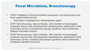 Fecal Microbiota, Bronchoscopy
• 0780T Instillation of fecal microbiota suspension via rectal enema into
lower gastrointestinal tract
• Describes a regulated live biotherapeutic agent
• 0781T Bronchoscopy, rigid or flexible, with insertion of esophageal
protection device and circumferential radiofrequency destruction of the
pulmonary nerves, including fluoroscopic guidance when performed;
bilateral mainstem bronchi
• 0782T Bronchoscopy, rigid or flexible, with insertion of esophageal
protection device and circumferential radiofrequency destruction of the
pulmonary nerves, including fluoroscopic guidance when performed;
unilateral mainstem bronchus
 