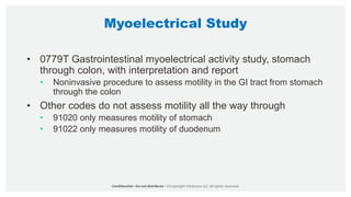 Myoelectrical Study
• 0779T Gastrointestinal myoelectrical activity study, stomach
through colon, with interpretation and report
• Noninvasive procedure to assess motility in the GI tract from stomach
through the colon
• Other codes do not assess motility all the way through
• 91020 only measures motility of stomach
• 91022 only measures motility of duodenum
 