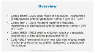 Overview
• Codes 49591-49596 initial repair of a reducible, incarcerated
or strangulated anterior abdominal hernia < 3cm to > 10cm
• Codes 49613-49618 recurrent repair of a reducible,
incarcerated or strangulated anterior abdominal hernia < 3cm
to > 10cm
• Codes 49621-49622 initial or recurrent repair of a reducible,
incarcerated or strangulated parastomal hernia
• Code 49623 removal of total or near total non-infected mesh
or other prosthesis during anterior abdominal or parastomal
hernia repair
 