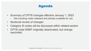 Agenda
• Summary of CPT® changes effective January 1, 2023
• Not including codes released and already available for use
• Sectional review of changes
• Category III codes will be discussed within related section
• CPT® code 0499T originally deactivated, but change
rescinded
 