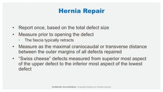 Hernia Repair
• Report once, based on the total defect size
• Measure prior to opening the defect
• The fascia typically retracts
• Measure as the maximal craniocaudal or transverse distance
between the outer margins of all defects repaired
• “Swiss cheese” defects measured from superior most aspect
of the upper defect to the inferior most aspect of the lowest
defect
 