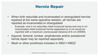 Hernia Repair
• When both reducible and incarcerated or strangulated hernias
repaired at the same operative session, all hernias are
reported as incarcerated or strangulated
• Example: one 2 cm reducible initial incisional hernia and one 4 cm
incarcerated initial incisional hernia separated by 2 cm would be
reported with a maximum craniocaudal distance of 8 cm (49594)
• Inguinal, femoral, lumbar, omphalocele and/or parastomal
hernia repair may be reported separately
• Mesh or other prosthesis included in 49521-49622
 