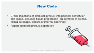 New Code
• 0748T Injections of stem cell product into perianal perifistular
soft tissue, including fistula preparation (eg, removal of setons,
fistula curettage, closure of internal openings)
• Report stem cell product separately
 