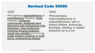 Revised Code 50080
•2023
•Percutaneous nephrolithotomy or
pyelolithotomy lithotripsy, stone
extraction, antegrade
ureteroscopy, antegrade stent
placement and nephrostomy tube
placement, when performed,
including imaging guidance;
simple (eg, stone[s] up to 2 cm in
single location of kidney or renal
pelvis, nonbranching stones)
•2022
•Percutaneous
nephrostolithotomy or
pyelostolithotomy, with or
without dilation, endoscopy,
lithotripsy, stenting, or basket
extraction up to 2 cm
 
