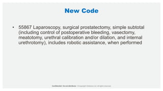 New Code
• 55867 Laparoscopy, surgical prostatectomy, simple subtotal
(including control of postoperative bleeding, vasectomy,
meatotomy, urethral calibration and/or dilation, and internal
urethrotomy), includes robotic assistance, when performed
 