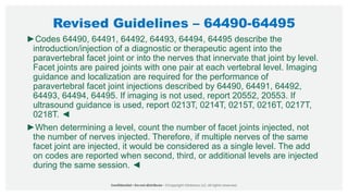 Revised Guidelines – 64490-64495
►Codes 64490, 64491, 64492, 64493, 64494, 64495 describe the
introduction/injection of a diagnostic or therapeutic agent into the
paravertebral facet joint or into the nerves that innervate that joint by level.
Facet joints are paired joints with one pair at each vertebral level. Imaging
guidance and localization are required for the performance of
paravertebral facet joint injections described by 64490, 64491, 64492,
64493, 64494, 64495. If imaging is not used, report 20552, 20553. If
ultrasound guidance is used, report 0213T, 0214T, 0215T, 0216T, 0217T,
0218T. ◄
►When determining a level, count the number of facet joints injected, not
the number of nerves injected. Therefore, if multiple nerves of the same
facet joint are injected, it would be considered as a single level. The add
on codes are reported when second, third, or additional levels are injected
during the same session. ◄
 