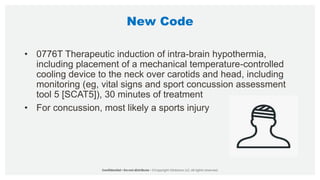 New Code
• 0776T Therapeutic induction of intra-brain hypothermia,
including placement of a mechanical temperature-controlled
cooling device to the neck over carotids and head, including
monitoring (eg, vital signs and sport concussion assessment
tool 5 [SCAT5]), 30 minutes of treatment
• For concussion, most likely a sports injury
 