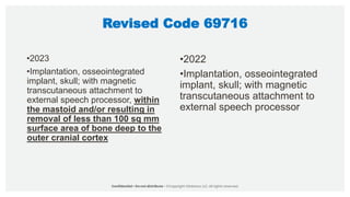 Revised Code 69716
•2023
•Implantation, osseointegrated
implant, skull; with magnetic
transcutaneous attachment to
external speech processor, within
the mastoid and/or resulting in
removal of less than 100 sq mm
surface area of bone deep to the
outer cranial cortex
•2022
•Implantation, osseointegrated
implant, skull; with magnetic
transcutaneous attachment to
external speech processor
 