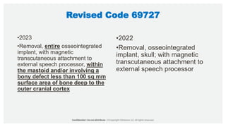 Revised Code 69727
•2023
•Removal, entire osseointegrated
implant, with magnetic
transcutaneous attachment to
external speech processor, within
the mastoid and/or involving a
bony defect less than 100 sq mm
surface area of bone deep to the
outer cranial cortex
•2022
•Removal, osseointegrated
implant, skull; with magnetic
transcutaneous attachment to
external speech processor
 
