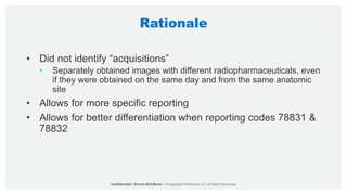 Rationale
• Did not identify “acquisitions”
• Separately obtained images with different radiopharmaceuticals, even
if they were obtained on the same day and from the same anatomic
site
• Allows for more specific reporting
• Allows for better differentiation when reporting codes 78831 &
78832
 