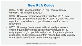 New PLA Codes
• 0355U APOL1 (apolipoprotein L1) (eg, chronic kidney
disease), risk variants (G1, G2)
• 0356U Oncology (oropharyngeal), evaluation of 17 DNA
biomarkers using droplet digital PCR (ddPCR), cell-free DNA,
algorithm reported as a prognostic risk score for cancer
recurrence
• 0357U Oncology (melanoma), artificial intelligence (AI)-
enabled quantitative mass spectrometry analysis of 142
unique pairs of glycopeptide and product fragments, plasma,
prognostic, and predictive algorithm reported as likely, unlikely,
or uncertain benefit from immunotherapy agents
 