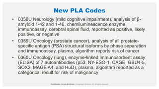 New PLA Codes
• 0358U Neurology (mild cognitive impairment), analysis of β-
amyloid 1-42 and 1-40, chemiluminescence enzyme
immunoassay, cerebral spinal fluid, reported as positive, likely
positive, or negative
• 0359U Oncology (prostate cancer), analysis of all prostate-
specific antigen (PSA) structural isoforms by phase separation
and immunoassay, plasma, algorithm reports risk of cancer
• 0360U Oncology (lung), enzyme-linked immunosorbent assay
(ELISA) of 7 autoantibodies (p53, NY-ESO-1, CAGE, GBU4-5,
SOX2, MAGE A4, and HuD), plasma, algorithm reported as a
categorical result for risk of malignancy
 