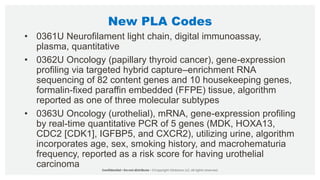 New PLA Codes
• 0361U Neurofilament light chain, digital immunoassay,
plasma, quantitative
• 0362U Oncology (papillary thyroid cancer), gene-expression
profiling via targeted hybrid capture–enrichment RNA
sequencing of 82 content genes and 10 housekeeping genes,
formalin-fixed paraffin embedded (FFPE) tissue, algorithm
reported as one of three molecular subtypes
• 0363U Oncology (urothelial), mRNA, gene-expression profiling
by real-time quantitative PCR of 5 genes (MDK, HOXA13,
CDC2 [CDK1], IGFBP5, and CXCR2), utilizing urine, algorithm
incorporates age, sex, smoking history, and macrohematuria
frequency, reported as a risk score for having urothelial
carcinoma
 
