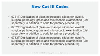 New Cat III Codes
• 0751T Digitization of glass microscope slides for level II,
surgical pathology, gross and microscopic examination (List
separately in addition to code for primary procedure)
• 0752T Digitization of glass microscope slides for level III,
surgical pathology, gross and microscopic examination (List
separately in addition to code for primary procedure)
• 0753T Digitization of glass microscope slides for level IV,
surgical pathology, gross and microscopic examination (List
separately in addition to code for primary procedure)
 