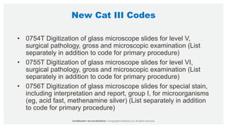 New Cat III Codes
• 0754T Digitization of glass microscope slides for level V,
surgical pathology, gross and microscopic examination (List
separately in addition to code for primary procedure)
• 0755T Digitization of glass microscope slides for level VI,
surgical pathology, gross and microscopic examination (List
separately in addition to code for primary procedure)
• 0756T Digitization of glass microscope slides for special stain,
including interpretation and report, group I, for microorganisms
(eg, acid fast, methenamine silver) (List separately in addition
to code for primary procedure)
 