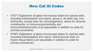 New Cat III Codes
• 0757T Digitization of glass microscope slides for special stain,
including interpretation and report, group II, all other (eg, iron,
trichrome), except stain for microorganisms, stains for enzyme
constituents, or immunocytochemistry and
immunohistochemistry (List separately in addition to code for
primary procedure)
• 0758T Digitization of glass microscope slides for special stain,
including interpretation and report, histochemical stain on
frozen tissue block (List separately in addition to code for
primary procedure)
 