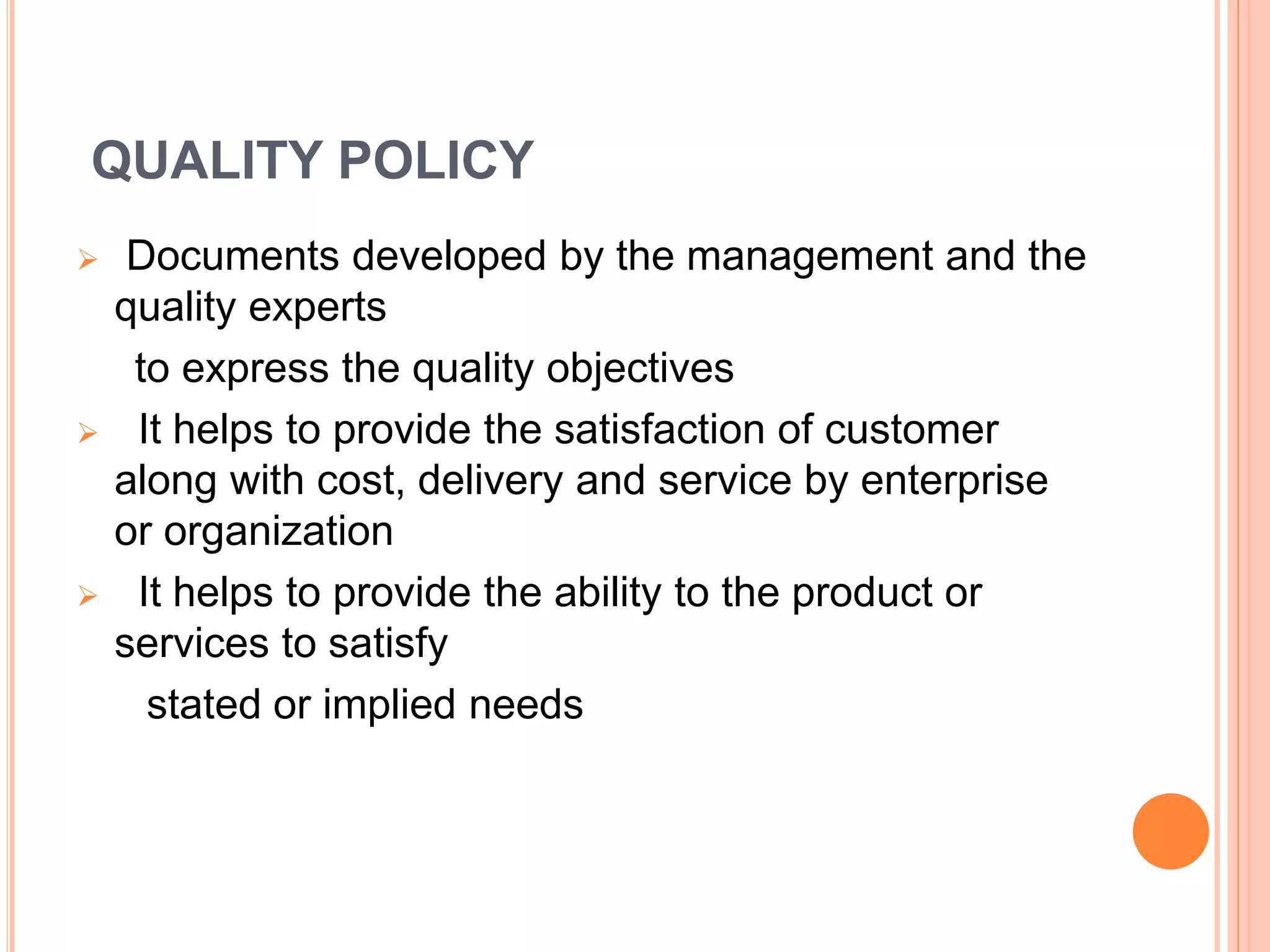 QUALITY POLICY
 Documents developed by the management and the
quality experts
to express the quality objectives
 It helps to provide the satisfaction of customer
along with cost, delivery and service by enterprise
or organization
 It helps to provide the ability to the product or
services to satisfy
stated or implied needs
 