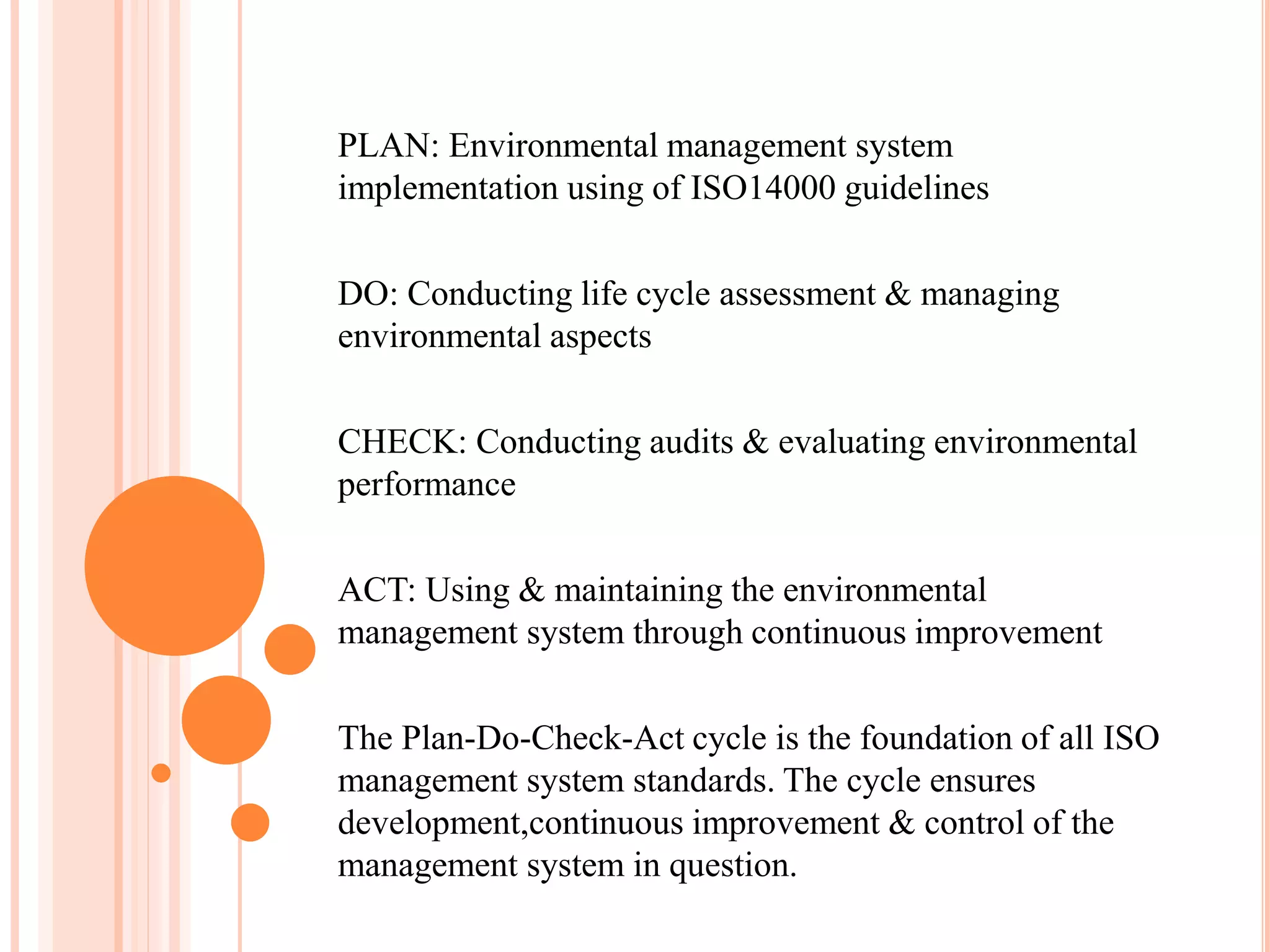 PLAN: Environmental management system
implementation using of ISO14000 guidelines
DO: Conducting life cycle assessment & managing
environmental aspects
CHECK: Conducting audits & evaluating environmental
performance
ACT: Using & maintaining the environmental
management system through continuous improvement
The Plan-Do-Check-Act cycle is the foundation of all ISO
management system standards. The cycle ensures
development,continuous improvement & control of the
management system in question.
 