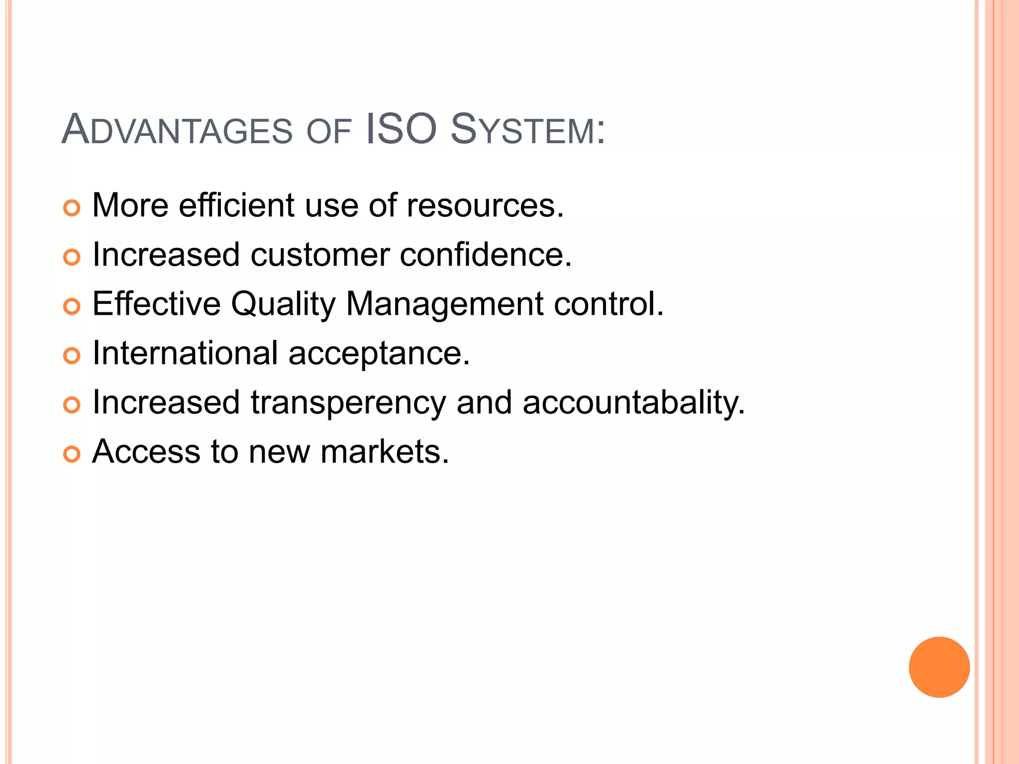 ADVANTAGES OF ISO SYSTEM:
 More efficient use of resources.
 Increased customer confidence.
 Effective Quality Management control.
 International acceptance.
 Increased transperency and accountabality.
 Access to new markets.
 