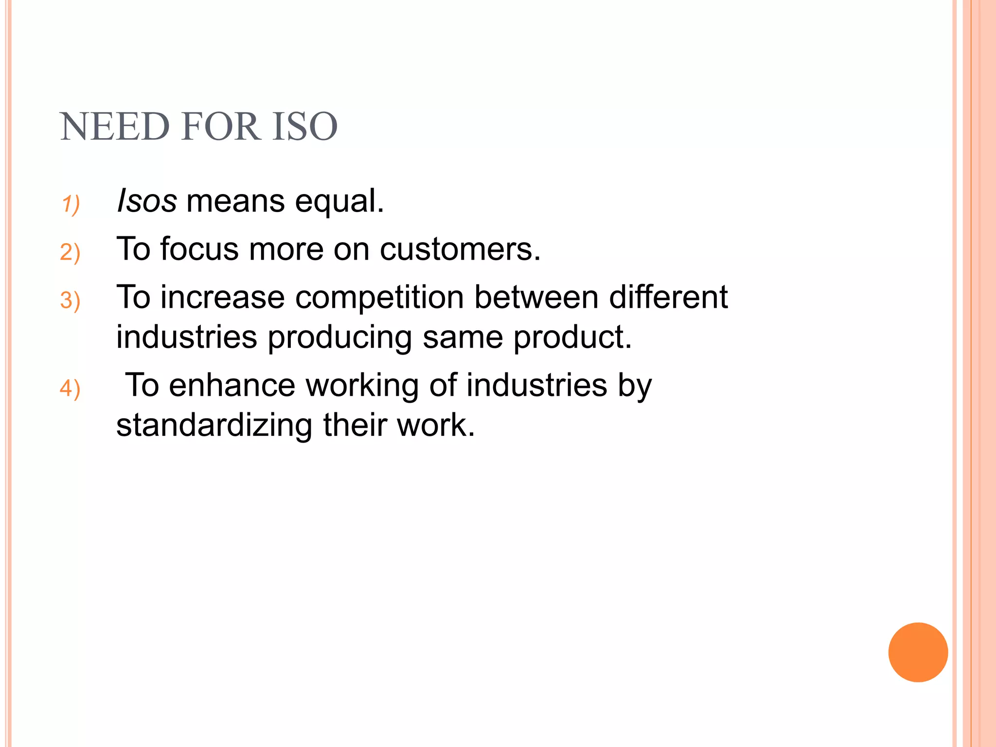 NEED FOR ISO
1) Isos means equal.
2) To focus more on customers.
3) To increase competition between different
industries producing same product.
4) To enhance working of industries by
standardizing their work.
 