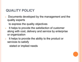QUALITY POLICY
 Documents developed by the management and the
quality experts
to express the quality objectives
 It helps to provide the satisfaction of customer
along with cost, delivery and service by enterprise
or organization
 It helps to provide the ability to the product or
services to satisfy
stated or implied needs
 