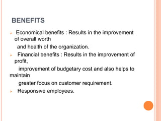 BENEFITS
 Economical benefits : Results in the improvement
of overall worth
and health of the organization.
 Financial benefits : Results in the improvement of
profit,
improvement of budgetary cost and also helps to
maintain
greater focus on customer requirement.
 Responsive employees.
 