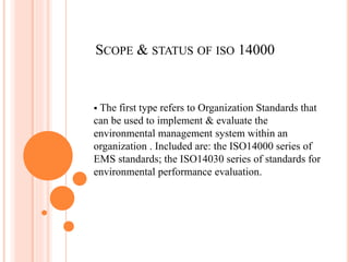 SCOPE & STATUS OF ISO 14000
 The first type refers to Organization Standards that
can be used to implement & evaluate the
environmental management system within an
organization . Included are: the ISO14000 series of
EMS standards; the ISO14030 series of standards for
environmental performance evaluation.
 