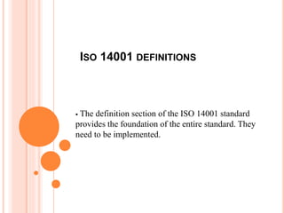 ISO 14001 DEFINITIONS
 The definition section of the ISO 14001 standard
provides the foundation of the entire standard. They
need to be implemented.
 