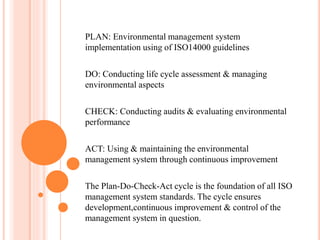 PLAN: Environmental management system
implementation using of ISO14000 guidelines
DO: Conducting life cycle assessment & managing
environmental aspects
CHECK: Conducting audits & evaluating environmental
performance
ACT: Using & maintaining the environmental
management system through continuous improvement
The Plan-Do-Check-Act cycle is the foundation of all ISO
management system standards. The cycle ensures
development,continuous improvement & control of the
management system in question.
 
