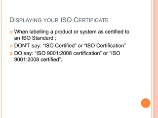 DISPLAYING YOUR ISO CERTIFICATE
 When labelling a product or system as certified to
an ISO Standard ;
 DON’T say: “ISO Certified” or “ISO Certification”
 DO say: “ISO 9001:2008 certification” or “ISO
9001:2008 certified”.
 