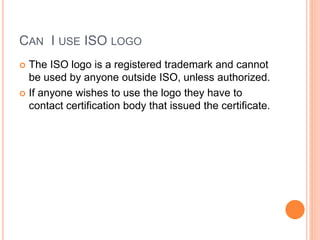 CAN I USE ISO LOGO
 The ISO logo is a registered trademark and cannot
be used by anyone outside ISO, unless authorized.
 If anyone wishes to use the logo they have to
contact certification body that issued the certificate.
 