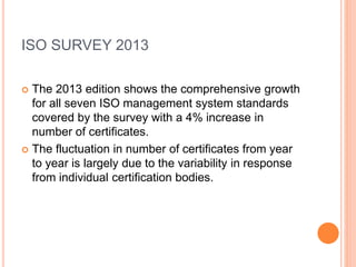 ISO SURVEY 2013
 The 2013 edition shows the comprehensive growth
for all seven ISO management system standards
covered by the survey with a 4% increase in
number of certificates.
 The fluctuation in number of certificates from year
to year is largely due to the variability in response
from individual certification bodies.
 