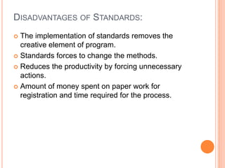 DISADVANTAGES OF STANDARDS:
 The implementation of standards removes the
creative element of program.
 Standards forces to change the methods.
 Reduces the productivity by forcing unnecessary
actions.
 Amount of money spent on paper work for
registration and time required for the process.
 