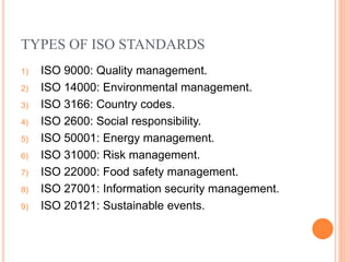 TYPES OF ISO STANDARDS
1) ISO 9000: Quality management.
2) ISO 14000: Environmental management.
3) ISO 3166: Country codes.
4) ISO 2600: Social responsibility.
5) ISO 50001: Energy management.
6) ISO 31000: Risk management.
7) ISO 22000: Food safety management.
8) ISO 27001: Information security management.
9) ISO 20121: Sustainable events.
 