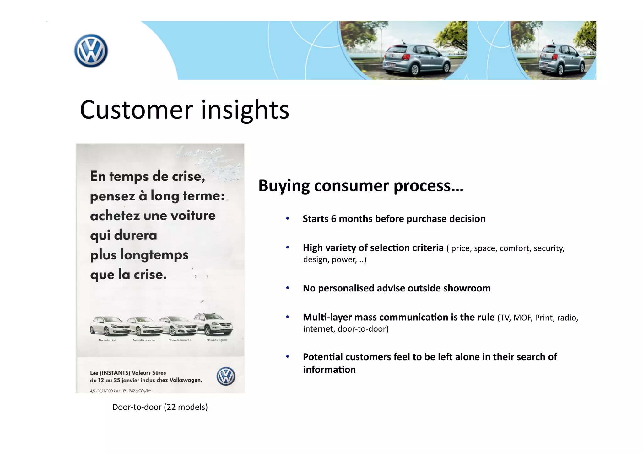  Customer insights 

                                Buying consumer process… 
                                   •    Starts 6 months before purchase decision 

                                   •    High variety of selec*on criteria ( price, space, comfort, security, 
                                        design, power, ..) 


                                   •    No personalised advise outside showroom 

                                   •    Mul*‐layer mass communica*on is the rule (TV, MOF, Print, radio, 
                                        internet, door‐to‐door) 


                                   •    Poten*al customers feel to be leN alone in their search of 
                                        informa*on 


    Door‐to‐door (22 models) 
 