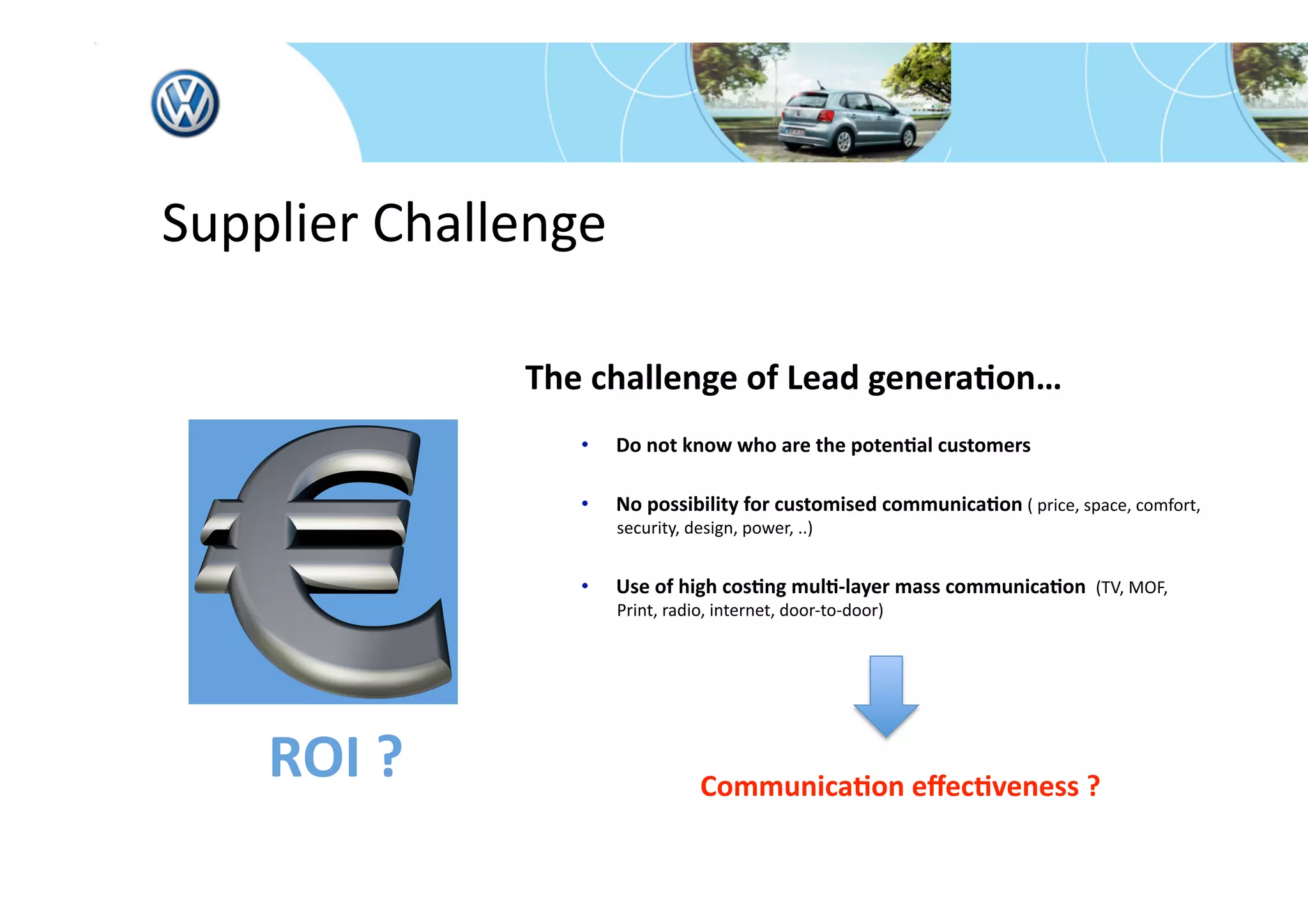  Supplier Challenge 

               The challenge of Lead genera*on… 
                  •    Do not know who are the poten*al customers 

                  •    No possibility for customised communica*on ( price, space, comfort, 
                        security, design, power, ..) 


                  •    Use of high cos*ng mul*‐layer mass communica*on  (TV, MOF, 
                        Print, radio, internet, door‐to‐door) 

                                                

                                        

     ROI ?                                  Communica*on eﬀec*veness ? 
 