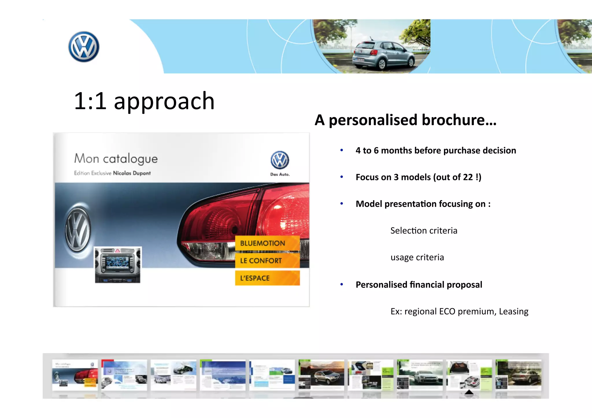  1:1 approach 
                 A personalised brochure… 
                    •    4 to 6 months before purchase decision 

                    •    Focus on 3 models (out of 22 !) 

                    •    Model presenta*on focusing on : 

                                       SelecFon criteria 

                                       usage criteria  

                    •    Personalised ﬁnancial proposal  

                                       Ex: regional ECO premium, Leasing 




                                               

                                     


                                
 