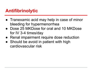 Antifibrinolytic
● Tranexamic acid may help in case of minor
bleeding for hypermenorrhea
● Dose 25 MKDose for oral and 10 MKDose
for IV 3-4 times/day
● Renal impairment require dose reduction
● Should be avoid in patient with high
cardiovascular risk
 