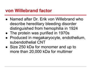 ● Named after Dr. Erik von Willebrand who
describe hereditary bleeding disorder
distinguished from hemophilia in 1924
● ​The protein was purified in 1970s
● ​Produced in megakaryocyte, endothelium,
subendothelial CNT
● ​Size 250 kDa for monomer and up to
more than 20,000 kDa for multimer
von Willebrand factor
 