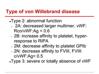 ●​Type 2: abnormal function
○ ​ 2A: decreased larger multimer, vWF:
Rco/vWF:Ag < 0.6
○ ​2B: increase affinity to platelet, hyper-
response to RIPA
○ ​2M: decrease affinity to platelet GPIb
○ ​2N: decrease affinity to FVIII, FVIII:
c/vWF:Ag< 0.5
●​Type 3: severe or totally absence of vWF
Type of von Willebrand disease
 