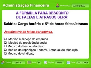 Turma: 2503-B Aula: 10 Pág: 10 a 17 Data: 18-jan-12 
2503-B 14 xxxxx 16-11-2013 
Instrutor: Ricardo Paladini Matos 
ELIELSO DIAS 
Salário: Carga horária x Nº de horas faltas/atrasos 
Justificativa de faltas por doença. 
 Médico a serviço da empresa 
 Médico da previdência social 
 Médico do Sesi ou do Sesc. 
 Médico de repartição Federal, Estadual ou Municipal 
 Médico do sindicato 
 