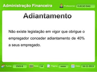 Turma: 2503-B Aula: 10 Pág: 10 a 17 Data: 18-jan-12 
2503-B 14 xxxxx 16-11-2013 
Instrutor: Ricardo Paladini Matos 
ELIELSO DIAS 
Não existe legislação em vigor que obrigue o 
empregador conceder adiantamento de 40% 
a seus empregado. 
 