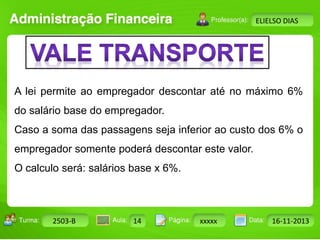 Turma: 2503-B Aula: 10 Pág: 10 a 17 Data: 18-jan-12 
2503-B 14 xxxxx 16-11-2013 
Instrutor: Ricardo Paladini Matos 
ELIELSO DIAS 
A lei permite ao empregador descontar até no máximo 6% 
do salário base do empregador. 
Caso a soma das passagens seja inferior ao custo dos 6% o 
empregador somente poderá descontar este valor. 
O calculo será: salários base x 6%. 
 