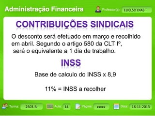 Turma: 2503-B Aula: 10 Pág: 10 a 17 Data: 18-jan-12 
2503-B 14 xxxxx 16-11-2013 
Instrutor: Ricardo Paladini Matos 
ELIELSO DIAS 
O desconto será efetuado em março e recolhido 
em abril. Segundo o artigo 580 da CLT Iº, 
será o equivalente a 1 dia de trabalho. 
Base de calculo do INSS x 8,9 
11% = INSS a recolher 
 