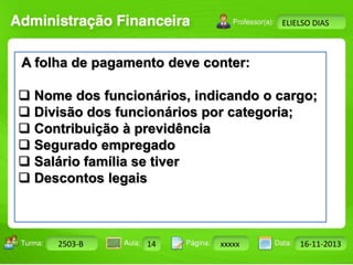 Turma: 2503-B Aula: 10 Pág: 10 a 17 Data: 18-jan-12 
2503-B 14 xxxxx 16-11-2013 
Instrutor: Ricardo Paladini Matos 
ELIELSO DIAS 
A folha de pagamento deve conter: 
 Nome dos funcionários, indicando o cargo; 
 Divisão dos funcionários por categoria; 
 Contribuição à previdência 
 Segurado empregado 
 Salário família se tiver 
 Descontos legais 
 