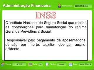 Turma: 2503-B Aula: 10 Pág: 10 a 17 Data: 18-jan-12 
2503-B 14 xxxxx 16-11-2013 
Instrutor: Ricardo Paladini Matos 
ELIELSO DIAS 
O instituto Nacional do Seguro Social que recebe 
as contribuições para manutenção do regime 
Geral da Previdência Social. 
Responsável pelo pagamento da aposentadoria, 
pensão por morte, auxílio- doença, auxilio-acidente. 
 
